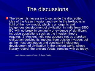 The discussionsThe discussions
Therefore it is necessary to set aside the discreditedTherefore it is necessary to set aside the discredited
idea of the Aryan invasion and rewrite the textbooks inidea of the Aryan invasion and rewrite the textbooks in
light of the new model, which is an organic andlight of the new model, which is an organic and
indigenous development of civilization in India from 6500indigenous development of civilization in India from 6500
BC with no break in continuity or evidence of significantBC with no break in continuity or evidence of significant
intrusive populations such as the invasion theoryintrusive populations such as the invasion theory
requires.(requires.(2) Ancient India now appears not as a broken2) Ancient India now appears not as a broken
civilization deriving its impetus from outside invaders butcivilization deriving its impetus from outside invaders but
as the most continuous and consistent indigenousas the most continuous and consistent indigenous
development of civilization in the ancient world, whosedevelopment of civilization in the ancient world, whose
literary record, the ancient Vedas, remains with us today.literary record, the ancient Vedas, remains with us today.
-Myth of Aryan Invasion of India - Dr. David Frawley.-Myth of Aryan Invasion of India - Dr. David Frawley.
 