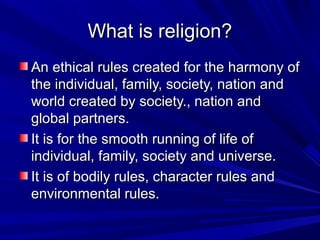 What is religion?What is religion?
An ethical rules created for the harmony ofAn ethical rules created for the harmony of
the individual, family, society, nation andthe individual, family, society, nation and
world created by society., nation andworld created by society., nation and
global partners.global partners.
It is for the smooth running of life ofIt is for the smooth running of life of
individual, family, society and universe.individual, family, society and universe.
It is of bodily rules, character rules andIt is of bodily rules, character rules and
environmental rules.environmental rules.
 