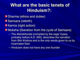 What are the basic tenets ofWhat are the basic tenets of
Hinduism?:Hinduism?:
Dharma (ethics and duties)Dharma (ethics and duties)
Samsara (rebirth)Samsara (rebirth)
Karma (right action)Karma (right action)
Moksha (liberation from the cycle of Samsara)Moksha (liberation from the cycle of Samsara)
– TheThe MahabharataMahabharata (compiled by the sage Vyasa,(compiled by the sage Vyasa,
probably before A.D. 400), describes the narrationprobably before A.D. 400), describes the narration
from Shri Krishna and is the only words given to us byfrom Shri Krishna and is the only words given to us by
incarnated God.incarnated God.
– Hinduism does not have any one founderHinduism does not have any one founder
 