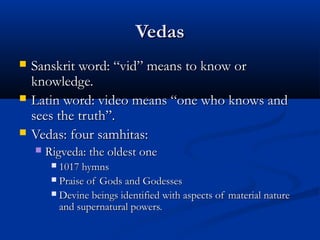 VedasVedas
 Sanskrit word: “vid” means to know orSanskrit word: “vid” means to know or
knowledge.knowledge.
 Latin word: video means “one who knows andLatin word: video means “one who knows and
sees the truth”.sees the truth”.
 Vedas: four samhitas:Vedas: four samhitas:
 Rigveda: the oldest oneRigveda: the oldest one
 1017 hymns1017 hymns
 Praise of Gods and GodessesPraise of Gods and Godesses
 Devine beings identified with aspects of material natureDevine beings identified with aspects of material nature
and supernatural powers.and supernatural powers.
 