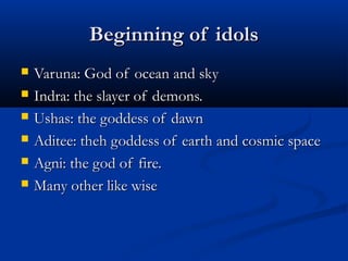 Beginning of idolsBeginning of idols
 Varuna: God of ocean and skyVaruna: God of ocean and sky
 Indra: the slayer of demons.Indra: the slayer of demons.
 Ushas: the goddess of dawnUshas: the goddess of dawn
 Aditee: theh goddess of earth and cosmic spaceAditee: theh goddess of earth and cosmic space
 Agni: the god of fire.Agni: the god of fire.
 Many other like wiseMany other like wise
 