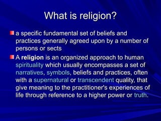 What is religion?What is religion?
a specific fundamental set of beliefs anda specific fundamental set of beliefs and
practices generally agreed upon by a number ofpractices generally agreed upon by a number of
persons or sectspersons or sects
AA religionreligion is an organized approach to humanis an organized approach to human
spiritualityspirituality which usually encompasses a set ofwhich usually encompasses a set of
narrativesnarratives,, symbolssymbols, beliefs and practices, often, beliefs and practices, often
with awith a supernaturalsupernatural oror transcendenttranscendent quality, thatquality, that
give meaning to the practitioner's experiences ofgive meaning to the practitioner's experiences of
life through reference to a higher power orlife through reference to a higher power or truthtruth..
 