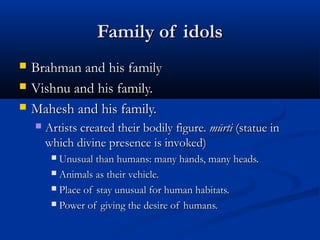 Family of idolsFamily of idols
 Brahman and his familyBrahman and his family
 Vishnu and his family.Vishnu and his family.
 Mahesh and his family.Mahesh and his family.
 Artists created their bodily figure.Artists created their bodily figure. mūrtimūrti (statue in(statue in
which divine presence is invoked)which divine presence is invoked)
 Unusual than humans: many hands, many heads.Unusual than humans: many hands, many heads.
 Animals as their vehicle.Animals as their vehicle.
 Place of stay unusual for human habitats.Place of stay unusual for human habitats.
 Power of giving the desire of humans.Power of giving the desire of humans.
 