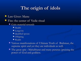 The origin of idolsThe origin of idols
 Law Giver: ManuLaw Giver: Manu
 Fire: the center of Vedic ritualFire: the center of Vedic ritual
 Gain material rewardsGain material rewards
 HealthHealth
 LongevityLongevity
 Qualified spouseQualified spouse
 OffspringOffspring
 WealthWealth
 Various manifestations of Ultimate Truth of Brahman, theVarious manifestations of Ultimate Truth of Brahman, the
supreme spirit and yet they are individuals as well.supreme spirit and yet they are individuals as well.
 The great epic : Mahabharat and many puranas (praising theThe great epic : Mahabharat and many puranas (praising the
power of God and goddess.power of God and goddess.
 