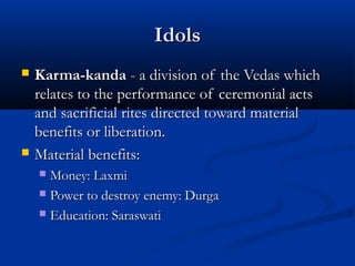 IdolsIdols
 Karma-kandaKarma-kanda - a division of the Vedas which- a division of the Vedas which
relates to the performance of ceremonial actsrelates to the performance of ceremonial acts
and sacrificial rites directed toward materialand sacrificial rites directed toward material
benefits or liberation.benefits or liberation.
 Material benefits:Material benefits:
 Money: LaxmiMoney: Laxmi
 Power to destroy enemy: DurgaPower to destroy enemy: Durga
 Education: SaraswatiEducation: Saraswati
 