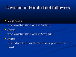 Division in Hindu Idol followersDivision in Hindu Idol followers
 VaishnavasVaishnavas
who worship the Lord as Vishnu;who worship the Lord as Vishnu;
 SaivasSaivas
who worship the Lord as Siva; andwho worship the Lord as Siva; and
 SaktasSaktas
who adore Devi or the Mother aspect of thewho adore Devi or the Mother aspect of the
Lord.Lord.
 