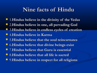 Nine facts of HinduNine facts of Hindu
 1.1.Hindus believe in the divinity of the VedasHindus believe in the divinity of the Vedas
 2.2.Hindus believe in one, all pervading GodHindus believe in one, all pervading God
 3.3.Hindus believe in endless cycles of creationHindus believe in endless cycles of creation
 4.4.Hindus believe in KarmaHindus believe in Karma
 5.5.Hindus believe that the soul reincarnatesHindus believe that the soul reincarnates
 6.6.Hindus believe that divine beings existHindus believe that divine beings exist
 7.7.Hindus believe that Guru is essentialHindus believe that Guru is essential
 8.8.Hindus believe that all life is sacredHindus believe that all life is sacred
 9.9.Hindus believe in respect for all religionsHindus believe in respect for all religions
 