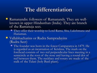 The differentiationThe differentiation
 Ramanandis: followers of Ramanands. They are well-Ramanandis: followers of Ramanands. They are well-
known in upper Hindusthan (India). They are branchknown in upper Hindusthan (India). They are branch
of the Ramanuja sect.of the Ramanuja sect.
 They offer their worship to Lord Rama, Sita, Lakshmana andThey offer their worship to Lord Rama, Sita, Lakshmana and
Hanuman.Hanuman.
 Vallabhacharins or Rudra SampradayinsVallabhacharins or Rudra Sampradayins
(Rudra Sect)(Rudra Sect)
 The founder was born in the forest Camparanya in 1479. HeThe founder was born in the forest Camparanya in 1479. He
is regarded as an incarnation of Krishna. The mark on theis regarded as an incarnation of Krishna. The mark on the
forehead consists of two red perpendicular lines meeting in aforehead consists of two red perpendicular lines meeting in a
semicircle at the root of the nose and having a round dot ofsemicircle at the root of the nose and having a round dot of
red between them. The necklace and rosary are made of thered between them. The necklace and rosary are made of the
stalk of the Tulasi (holy Basil plant).stalk of the Tulasi (holy Basil plant).
 