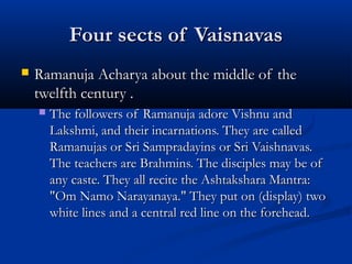 Four sects of VaisnavasFour sects of Vaisnavas
 Ramanuja Acharya about the middle of theRamanuja Acharya about the middle of the
twelfth century .twelfth century .
 The followers of Ramanuja adore Vishnu andThe followers of Ramanuja adore Vishnu and
Lakshmi, and their incarnations. They are calledLakshmi, and their incarnations. They are called
Ramanujas or Sri Sampradayins or Sri Vaishnavas.Ramanujas or Sri Sampradayins or Sri Vaishnavas.
The teachers are Brahmins. The disciples may be ofThe teachers are Brahmins. The disciples may be of
any caste. They all recite the Ashtakshara Mantra:any caste. They all recite the Ashtakshara Mantra:
"Om Namo Narayanaya." They put on (display) two"Om Namo Narayanaya." They put on (display) two
white lines and a central red line on the forehead.white lines and a central red line on the forehead.
 