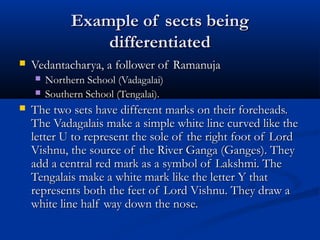 Example of sects beingExample of sects being
differentiateddifferentiated
 Vedantacharya, a follower of RamanujaVedantacharya, a follower of Ramanuja
 Northern School (Vadagalai)Northern School (Vadagalai)
 Southern School (Tengalai).Southern School (Tengalai).
 The two sets have different marks on their foreheads.The two sets have different marks on their foreheads.
The Vadagalais make a simple white line curved like theThe Vadagalais make a simple white line curved like the
letter U to represent the sole of the right foot of Lordletter U to represent the sole of the right foot of Lord
Vishnu, the source of the River Ganga (Ganges). TheyVishnu, the source of the River Ganga (Ganges). They
add a central red mark as a symbol of Lakshmi. Theadd a central red mark as a symbol of Lakshmi. The
Tengalais make a white mark like the letter Y thatTengalais make a white mark like the letter Y that
represents both the feet of Lord Vishnu. They draw arepresents both the feet of Lord Vishnu. They draw a
white line half way down the nose.white line half way down the nose.
 