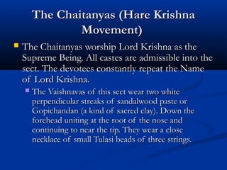 The Chaitanyas (Hare KrishnaThe Chaitanyas (Hare Krishna
Movement)Movement)
 The Chaitanyas worship Lord Krishna as theThe Chaitanyas worship Lord Krishna as the
Supreme Being. All castes are admissible into theSupreme Being. All castes are admissible into the
sect. The devotees constantly repeat the Namesect. The devotees constantly repeat the Name
of Lord Krishna.of Lord Krishna.
 The Vaishnavas of this sect wear two whiteThe Vaishnavas of this sect wear two white
perpendicular streaks of sandalwood paste orperpendicular streaks of sandalwood paste or
Gopichandan (a kind of sacred clay). Down theGopichandan (a kind of sacred clay). Down the
forehead uniting at the root of the nose andforehead uniting at the root of the nose and
continuing to near the tip. They wear a closecontinuing to near the tip. They wear a close
necklace of small Tulasi beads of three strings.necklace of small Tulasi beads of three strings.
 