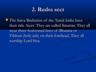 2. Rudra sect2. Rudra sect
 The Saiva Brahmins of the Tamil India haveThe Saiva Brahmins of the Tamil India have
their title Aiyer. They are called Smartas. They alltheir title Aiyer. They are called Smartas. They all
wear three horizontal lines of Bhasma orwear three horizontal lines of Bhasma or
Vibhuti (holy ash) on their forehead. They allVibhuti (holy ash) on their forehead. They all
worship Lord Siva.worship Lord Siva.
 