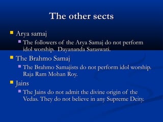 The other sectsThe other sects
 Arya samajArya samaj
 The followers of the Arya Samaj do not performThe followers of the Arya Samaj do not perform
idol worship. Dayananda Saraswati.idol worship. Dayananda Saraswati.
 The Brahmo SamajThe Brahmo Samaj
 The Brahmo Samajists do not perform idol worship.The Brahmo Samajists do not perform idol worship.
Raja Ram Mohan Roy.Raja Ram Mohan Roy.
 JainsJains
 The Jains do not admit the divine origin of theThe Jains do not admit the divine origin of the
Vedas. They do not believe in any Supreme Deity.Vedas. They do not believe in any Supreme Deity.
 
