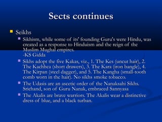 Sects continuesSects continues
 SeikhsSeikhs
 Sikhism, while some of its' founding Guru's were Hindu, wasSikhism, while some of its' founding Guru's were Hindu, was
created as a response to Hinduism and the reign of thecreated as a response to Hinduism and the reign of the
Muslim Mughal empires.Muslim Mughal empires.
-KS Gidda-KS Gidda
 Sikhs adopt the five Kakas, viz., 1. The Kes (uncut hair), 2.Sikhs adopt the five Kakas, viz., 1. The Kes (uncut hair), 2.
The Kachhca (short drawers), 3. The Kara (iron bangle), 4.The Kachhca (short drawers), 3. The Kara (iron bangle), 4.
The Kirpan (steel dagger), and 5. The Kangha (small-toothThe Kirpan (steel dagger), and 5. The Kangha (small-tooth
comb worn in the hair). No sikhs smoke tobacco.comb worn in the hair). No sikhs smoke tobacco.
 The Udasis are an ascetic order of the Nanaksahi Sikhs.The Udasis are an ascetic order of the Nanaksahi Sikhs.
Srichand, son of Guru Nanak, embraced SannyasaSrichand, son of Guru Nanak, embraced Sannyasa
 The Akalis are brave warriors. The Akalis wear a distinctiveThe Akalis are brave warriors. The Akalis wear a distinctive
dress of blue, and a black turban.dress of blue, and a black turban.
 