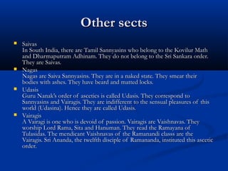 Other sectsOther sects
 SaivasSaivas
In South India, there are Tamil Sannyasins who belong to the Kovilur MathIn South India, there are Tamil Sannyasins who belong to the Kovilur Math
and Dharmaputram Adhinam. They do not belong to the Sri Sankara order.and Dharmaputram Adhinam. They do not belong to the Sri Sankara order.
They are Saivas.They are Saivas.
 NagasNagas
Nagas are Saiva Sannyasins. They are in a naked state. They smear theirNagas are Saiva Sannyasins. They are in a naked state. They smear their
bodies with ashes. They have beard and matted locks.bodies with ashes. They have beard and matted locks.
 UdasisUdasis
Guru Nanak’s order of ascetics is called Udasis. They correspond toGuru Nanak’s order of ascetics is called Udasis. They correspond to
Sannyasins and Vairagis. They are indifferent to the sensual pleasures of thisSannyasins and Vairagis. They are indifferent to the sensual pleasures of this
world (Udasina). Hence they are called Udasis.world (Udasina). Hence they are called Udasis.
 VairagisVairagis
A Vairagi is one who is devoid of passion. Vairagis are Vaishnavas. TheyA Vairagi is one who is devoid of passion. Vairagis are Vaishnavas. They
worship Lord Rama, Sita and Hanuman. They read the Ramayana ofworship Lord Rama, Sita and Hanuman. They read the Ramayana of
Tulasidas. The mendicant Vaishnavas of the Ramanandi classs are theTulasidas. The mendicant Vaishnavas of the Ramanandi classs are the
Vairagis. Sri Ananda, the twelfth disciple of Ramananda, instituted this asceticVairagis. Sri Ananda, the twelfth disciple of Ramananda, instituted this ascetic
order.order.
 