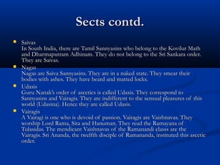 Sects contd.Sects contd.
 SaivasSaivas
In South India, there are Tamil Sannyasins who belong to the Kovilur MathIn South India, there are Tamil Sannyasins who belong to the Kovilur Math
and Dharmaputram Adhinam. They do not belong to the Sri Sankara order.and Dharmaputram Adhinam. They do not belong to the Sri Sankara order.
They are Saivas.They are Saivas.
 NagasNagas
Nagas are Saiva Sannyasins. They are in a naked state. They smear theirNagas are Saiva Sannyasins. They are in a naked state. They smear their
bodies with ashes. They have beard and matted locks.bodies with ashes. They have beard and matted locks.
 UdasisUdasis
Guru Nanak’s order of ascetics is called Udasis. They correspond toGuru Nanak’s order of ascetics is called Udasis. They correspond to
Sannyasins and Vairagis. They are indifferent to the sensual pleasures of thisSannyasins and Vairagis. They are indifferent to the sensual pleasures of this
world (Udasina). Hence they are called Udasis.world (Udasina). Hence they are called Udasis.
 VairagisVairagis
A Vairagi is one who is devoid of passion. Vairagis are Vaishnavas. TheyA Vairagi is one who is devoid of passion. Vairagis are Vaishnavas. They
worship Lord Rama, Sita and Hanuman. They read the Ramayana ofworship Lord Rama, Sita and Hanuman. They read the Ramayana of
Tulasidas. The mendicant Vaishnavas of the Ramanandi classs are theTulasidas. The mendicant Vaishnavas of the Ramanandi classs are the
Vairagis. Sri Ananda, the twelfth disciple of Ramananda, instituted this asceticVairagis. Sri Ananda, the twelfth disciple of Ramananda, instituted this ascetic
order.order.
 