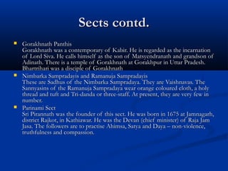 Sects contd.Sects contd.
 Gorakhnath PanthisGorakhnath Panthis
Gorakhnath was a contemporary of Kabir. He is regarded as the incarnationGorakhnath was a contemporary of Kabir. He is regarded as the incarnation
of Lord Siva. He calls himself as the son of Matsyendranath and grandson ofof Lord Siva. He calls himself as the son of Matsyendranath and grandson of
Adinath. There is a temple of Gorakhnath at Gorakhpur in Uttar Pradesh.Adinath. There is a temple of Gorakhnath at Gorakhpur in Uttar Pradesh.
Bhartrihari was a disciple of GorakhnathBhartrihari was a disciple of Gorakhnath
 Nimbarka Sampradayis and Ramanuja SampradayisNimbarka Sampradayis and Ramanuja Sampradayis
These are Sadhus of the Nimbarka Sampradaya. They are Vaishnavas. TheThese are Sadhus of the Nimbarka Sampradaya. They are Vaishnavas. The
Sannyasins of the Ramanuja Sampradaya wear orange coloured cloth, a holySannyasins of the Ramanuja Sampradaya wear orange coloured cloth, a holy
thread and tuft and Tri-danda or three-staff. At present, they are very few inthread and tuft and Tri-danda or three-staff. At present, they are very few in
number.number.
 Parinami SectParinami Sect
Sri Pirannath was the founder of this sect. He was born in 1675 at Jamnagarh,Sri Pirannath was the founder of this sect. He was born in 1675 at Jamnagarh,
district Rajkot, in Kathiawar. He was the Devan (chief minister) of Raja Jamdistrict Rajkot, in Kathiawar. He was the Devan (chief minister) of Raja Jam
Jasa. The followers are to practise Ahimsa, Satya and Daya – non-violence,Jasa. The followers are to practise Ahimsa, Satya and Daya – non-violence,
truthfulness and compassion.truthfulness and compassion.
 