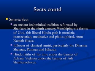 Sects contdSects contd
 Smarta SectSmarta Sect
 an ancient brahminical tradition reformed byan ancient brahminical tradition reformed by
Shankara in the ninth century. Worshiping six formsShankara in the ninth century. Worshiping six forms
of God, this liberal Hindu path is monistic,of God, this liberal Hindu path is monistic,
nonsectarian, meditative and philosophical. Aumnonsectarian, meditative and philosophical. Aum
Namah Sivaya.Namah Sivaya.
 follower of classical smriti, particularly the Dharmafollower of classical smriti, particularly the Dharma
Shastras, Puranas and Itihasas.Shastras, Puranas and Itihasas.
 Hindu faiths of his time under the banner ofHindu faiths of his time under the banner of
Advaita Vedanta under the banner of AdiAdvaita Vedanta under the banner of Adi
Shankaracharya.Shankaracharya.
 