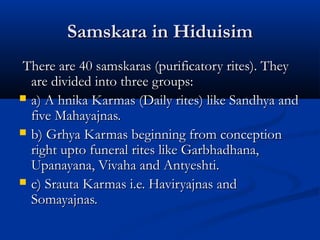 Samskara in HiduisimSamskara in Hiduisim
There are 40 samskaras (purificatory rites). TheyThere are 40 samskaras (purificatory rites). They
are divided into three groups:are divided into three groups:
 a) A hnika Karmas (Daily rites) like Sandhya anda) A hnika Karmas (Daily rites) like Sandhya and
five Mahayajnas.five Mahayajnas.
 b) Grhya Karmas beginning from conceptionb) Grhya Karmas beginning from conception
right upto funeral rites like Garbhadhana,right upto funeral rites like Garbhadhana,
Upanayana, Vivaha and Antyeshti.Upanayana, Vivaha and Antyeshti.
 c) Srauta Karmas i.e. Haviryajnas andc) Srauta Karmas i.e. Haviryajnas and
Somayajnas.Somayajnas.
 