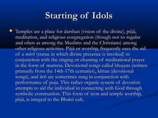 Starting of IdolsStarting of Idols
 Temples are a place for darshan (vision of the divine), pūjā,Temples are a place for darshan (vision of the divine), pūjā,
meditation, and religious congregation (though not so regularmeditation, and religious congregation (though not so regular
and often as among the Muslims and the Christians) amongand often as among the Muslims and the Christians) among
other religious activities. Pūjā or worship, frequently uses the aidother religious activities. Pūjā or worship, frequently uses the aid
of aof a mūrtimūrti (statue in which divine presence is invoked) in(statue in which divine presence is invoked) in
conjunction with the singing or chanting of meditational prayerconjunction with the singing or chanting of meditational prayer
in the form of mantras. Devotional songs called bhajans (writtenin the form of mantras. Devotional songs called bhajans (written
primarily from the 14th-17th centuries), kīrtan (devotionalprimarily from the 14th-17th centuries), kīrtan (devotional
songs), and ārtī are sometimes sung in conjunction withsongs), and ārtī are sometimes sung in conjunction with
performance of puja. This rather organic system of devotionperformance of puja. This rather organic system of devotion
attempts to aid the individual in connecting with God throughattempts to aid the individual in connecting with God through
symbolic communion. This form of icon and temple worship,symbolic communion. This form of icon and temple worship,
pūjā, is integral to the Bhakti cult.pūjā, is integral to the Bhakti cult.
 