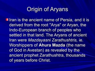 Origin of AryansOrigin of Aryans
Iran is the ancient name of Persia, and it isIran is the ancient name of Persia, and it is
derived from the root "Arya" or Aryan, thederived from the root "Arya" or Aryan, the
Indo-European branch of peoples whoIndo-European branch of peoples who
settled in that land. The Aryans of ancientsettled in that land. The Aryans of ancient
Iran wereIran were Mazdayasni Zarathushtris,Mazdayasni Zarathushtris, ie.ie.
Worshippers ofWorshippers of Ahura MazdaAhura Mazda (the name(the name
of God in Avestan) as revealed by theof God in Avestan) as revealed by the
ancient prophet Zarathushtra, thousandsancient prophet Zarathushtra, thousands
of years before Christ.of years before Christ.
 