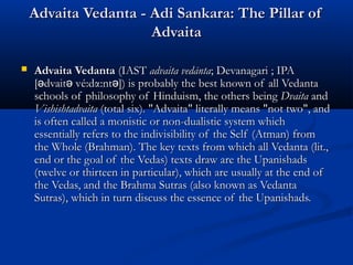 Advaita Vedanta - Adi Sankara: The Pillar ofAdvaita Vedanta - Adi Sankara: The Pillar of
AdvaitaAdvaita
 Advaita VedantaAdvaita Vedanta (IAST(IAST advaita vedāntaadvaita vedānta; Devanagari; Devanagari ; IPA; IPA
[ dvait vé:dα:nt ]) is probably the best known of all Vedantaə ə ə[ dvait vé:dα:nt ]) is probably the best known of all Vedantaə ə ə
schools of philosophy of Hinduism, the others beingschools of philosophy of Hinduism, the others being DvaitaDvaita andand
VishishtadvaitaVishishtadvaita (total six). "Advaita" literally means "not two", and(total six). "Advaita" literally means "not two", and
is often called a monistic or non-dualistic system whichis often called a monistic or non-dualistic system which
essentially refers to the indivisibility of the Self (Atman) fromessentially refers to the indivisibility of the Self (Atman) from
the Whole (Brahman). The key texts from which all Vedanta (lit.,the Whole (Brahman). The key texts from which all Vedanta (lit.,
end or the goal of the Vedas) texts draw are the Upanishadsend or the goal of the Vedas) texts draw are the Upanishads
(twelve or thirteen in particular), which are usually at the end of(twelve or thirteen in particular), which are usually at the end of
the Vedas, and the Brahma Sutras (also known as Vedantathe Vedas, and the Brahma Sutras (also known as Vedanta
Sutras), which in turn discuss the essence of the Upanishads.Sutras), which in turn discuss the essence of the Upanishads.
 