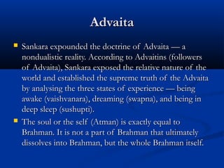 AdvaitaAdvaita
 Sankara expounded the doctrine of Advaita — aSankara expounded the doctrine of Advaita — a
nondualistic reality. According to Advaitins (followersnondualistic reality. According to Advaitins (followers
of Advaita), Sankara exposed the relative nature of theof Advaita), Sankara exposed the relative nature of the
world and established the supreme truth of the Advaitaworld and established the supreme truth of the Advaita
by analysing the three states of experience — beingby analysing the three states of experience — being
awake (vaishvanara), dreaming (swapna), and being inawake (vaishvanara), dreaming (swapna), and being in
deep sleep (sushupti).deep sleep (sushupti).
 The soul or the self (Atman) is exactly equal toThe soul or the self (Atman) is exactly equal to
Brahman. It is not a part of Brahman that ultimatelyBrahman. It is not a part of Brahman that ultimately
dissolves into Brahman, but the whole Brahman itself.dissolves into Brahman, but the whole Brahman itself.
 