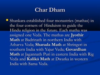 Char DhamChar Dham
 Shankara established four monastries (mathas) inShankara established four monastries (mathas) in
the four corners of Hinduism to guide thethe four corners of Hinduism to guide the
Hindu religion in the future. Each matha wasHindu religion in the future. Each matha was
assigned one Veda. The mathas areassigned one Veda. The mathas are JyothirJyothir
MathMath at Badrinath in northern India withat Badrinath in northern India with
Atharva Veda;Atharva Veda; Sharada MathSharada Math at Shringeri inat Shringeri in
southern India with Yajur Veda;southern India with Yajur Veda; GovardhanGovardhan
MathMath at Jagannath Puri in eastern India with Rigat Jagannath Puri in eastern India with Rig
Veda andVeda and Kalikā MathKalikā Math at Dwarka in westernat Dwarka in western
India with Sama Veda.India with Sama Veda.
 