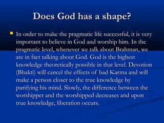 Does God has a shape?Does God has a shape?
 In order to make the pragmatic life successful, it is veryIn order to make the pragmatic life successful, it is very
important to believe in God and worship him. In theimportant to believe in God and worship him. In the
pragmatic level, whenever we talk about Brahman, wepragmatic level, whenever we talk about Brahman, we
are in fact talking about God. God is the highestare in fact talking about God. God is the highest
knowledge theoretically possible in that level. Devotionknowledge theoretically possible in that level. Devotion
(Bhakti) will cancel the effects of bad Karma and will(Bhakti) will cancel the effects of bad Karma and will
make a person closer to the true knowledge bymake a person closer to the true knowledge by
purifying his mind. Slowly, the difference between thepurifying his mind. Slowly, the difference between the
worshipper and the worshipped decreases and uponworshipper and the worshipped decreases and upon
true knowledge, liberation occurs.true knowledge, liberation occurs.
 