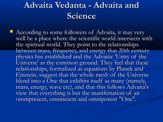 Advaita Vedanta - Advaita andAdvaita Vedanta - Advaita and
ScienceScience
 According to some followers of Advaita, it may veryAccording to some followers of Advaita, it may very
well be a place where the scientific world intersects withwell be a place where the scientific world intersects with
the spiritual world. They point to the relationshipsthe spiritual world. They point to the relationships
between mass, frequency, and energy that 20th centurybetween mass, frequency, and energy that 20th century
physics has established and the Advaitic 'Unity of thephysics has established and the Advaitic 'Unity of the
Universe' as the common ground. They feel that theseUniverse' as the common ground. They feel that these
relationships, formalized as equations by Planck andrelationships, formalized as equations by Planck and
Einstein, suggest that the whole mesh of the UniverseEinstein, suggest that the whole mesh of the Universe
blend into a One that exhibits itself as many (namely,blend into a One that exhibits itself as many (namely,
mass, energy, wave etc), and that this follows Advaita'smass, energy, wave etc), and that this follows Advaita's
view that everything is but the manifestation of anview that everything is but the manifestation of an
omnipresent, omniscient and omnipotent "One".omnipresent, omniscient and omnipotent "One".
 