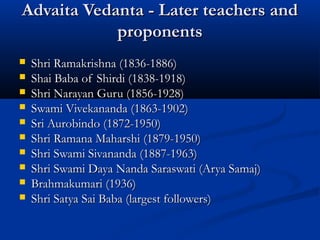 Advaita Vedanta - Later teachers andAdvaita Vedanta - Later teachers and
proponentsproponents
 Shri Ramakrishna (1836-1886)Shri Ramakrishna (1836-1886)
 Shai Baba of Shirdi (1838-1918)Shai Baba of Shirdi (1838-1918)
 Shri Narayan Guru (1856-1928)Shri Narayan Guru (1856-1928)
 Swami Vivekananda (1863-1902)Swami Vivekananda (1863-1902)
 Sri Aurobindo (1872-1950)Sri Aurobindo (1872-1950)
 Shri Ramana Maharshi (1879-1950)Shri Ramana Maharshi (1879-1950)
 Shri Swami Sivananda (1887-1963)Shri Swami Sivananda (1887-1963)
 Shri Swami Daya Nanda Saraswati (Arya Samaj)Shri Swami Daya Nanda Saraswati (Arya Samaj)
 Brahmakumari (1936)Brahmakumari (1936)
 Shri Satya Sai Baba (largest followers)Shri Satya Sai Baba (largest followers)
 