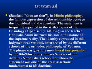 tat tvam asitat tvam asi
 (Sanskrit: "thou art that"), in(Sanskrit: "thou art that"), in Hindu philosophyHindu philosophy,,
the famous expression of the relationship betweenthe famous expression of the relationship between
the individual and the absolute. The statement isthe individual and the absolute. The statement is
frequently repeated in the sixth chapter of thefrequently repeated in the sixth chapter of the
Chandogya Upanisad (c. 600 BC), as the teacherChandogya Upanisad (c. 600 BC), as the teacher
Uddalaka Aruni instructs his son in the nature ofUddalaka Aruni instructs his son in the nature of
the supreme reality. The identity expressed in thisthe supreme reality. The identity expressed in this
judgment was variously interpreted by the differentjudgment was variously interpreted by the different
schools of the orthodox philosophy of Vedanta.schools of the orthodox philosophy of Vedanta.
The phrase was given its mostThe phrase was given its most literal interpretationliteral interpretation
by the 8th-9th-century thinker Sankara of theby the 8th-9th-century thinker Sankara of the
Advaita (Nondualist) school, for whom theAdvaita (Nondualist) school, for whom the
statement was one of the great assertionsstatement was one of the great assertions
fundamental to his doctrine.fundamental to his doctrine.
 