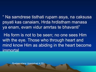“ Na samdrese tisthati rupam asya, na caksusa
psyati kas canaiam, Hrda hrdistham manasa
ya enam, evam vidur amrtas te bhavanti”
His form is not to be seen; no one sees Him
with the eye. Those who through heart and
mind know Him as abiding in the heart become
immortal
Svetasvatara Upanishad 4:20
 