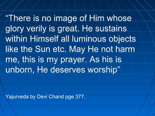 “There is no image of Him whose
glory verily is great. He sustains
within Himself all luminous objects
like the Sun etc. May He not harm
me, this is my prayer. As his is
unborn, He deserves worship”
Yajurveda by Devi Chand pge 377.
 
