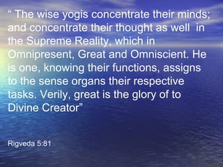 “ The wise yogis concentrate their minds;
and concentrate their thought as well in
the Supreme Reality, which in
Omnipresent, Great and Omniscient. He
is one, knowing their functions, assigns
to the sense organs their respective
tasks. Verily, great is the glory of to
Divine Creator”
Rigveda 5:81
 
