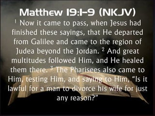 Matthew 19:1–9 (NKJV)
1 Now it came to pass, when Jesus had
finished these sayings, that He departed
from Galilee and came to the region of
Judea beyond the Jordan. 2 And great
multitudes followed Him, and He healed
them there. 3 The Pharisees also came to
Him, testing Him, and saying to Him, “Is it
lawful for a man to divorce his wife for just
any reason?”
 