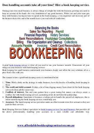 Does handling accounts take all your time? Hire a book keeping service.
Owning your own small business is always things of delight but with the business growing you need to
keep an account of the funds -the very foundation of any good business. While you and your team gets
busy with business leaving no time to spend on the book keeping, a very important and necessary part of
the business that at the end of the month leaves you read with all confusions.
A good book keeping service is what all you need to run your business smooth. Concentrate all your
energy on your business with book keeping services.
Book keeping for small business understands your business deeply and offers the easy solutions all at a
price that is fine with you.
The reasons to hire a good book keeping service is mentioned below
1. Time: Work calmly on the strategy to make business, leave the hassles of handling book keeping to
them.
2. The credit and debit account: It takes a lot of time digging money from client; let the book keeping
service do their job the easier way.
3. Conflicts of interest: You and your partner have a great tuning but money can always create a
conflict, but with book keeping services accounting errors do not bitter the partnership.
4. Payroll obligations: Sometimes it becomes a tedious job to handle the payroll of employees; this is
where outsourcing the book keeping services would help you.
5. Accuracy: The book keeping service providers make an effort to make error free account as they are
paid for their services.
Book Keeping Services Sydney specializes in book keeping services for small business that provides all
the above professionally, handling your accounts in a most reliable and affordable way.
www.affordablebookkeepingcontractor.com.au
 