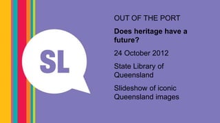 #slqjol

OUT OF THE PORT
Does heritage have a
future?
24 October 2012
State Library of
Queensland
                   Centenary Pool,
Slideshow of iconic Hill.
                Spring
Queensland images
 