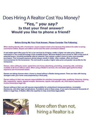 quot;Yes,quot; you say?
             Is that your final answer?
          Would you like to phone a friend?


               Before Giving Me Your Final Answer, Please Consider The Following:

When dealing directly with a homeowner, buyers expect a lower price because they believe the seller is saving
commission dollars. Buyers and sellers cannot save the same commission dollars!

A real estate agent often pays for his or her services by bringing a seller a higher net sales price. Sellers are
restricted to a very small percentage of the available buyers. Because Realtors have access to 100% of the pool of
potential buyers, including worldwide referral networks, they expose a seller's home to many more possible
purchasers. This increased exposure almost always results in better, often multiple, offers and fewer
inconveniences for the homeowner. The end result is usually a higher sales price and greater net profits for the
homeowner.

Owners, when selling by owner, spend time and money advertising, promoting, answering calls, and being
available at all hours without notice. When using a Realtor's services, the real estate agent performs these
expensive and inconvenient duties.

Owners are taking chances when a home is viewed without a Realtor being present. There are risks with having
strangers enter your home unaccompanied by a third party.

Owners selling on their own assume responsibilities for activities (comparable sales, qualifying, financing, closing,
title, inspections, repairs, deposit receipts, disclosures, reports, loan payoffs, etc.) that require expertise and
involve tremendous legal risk.

Owners selling on their own will assume responsibility for unintentional misrepresentations, incomplete
disclosures, and other legal complications. If problems arise in these areas, it can cost a homeowner thousands of
dollars in legal fees. A Realtor offers the expertise to help avoid these legal pitfalls.
 