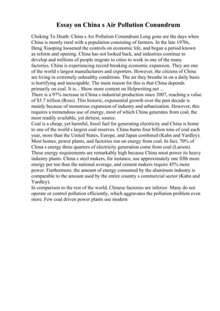 Essay on China s Air Pollution Conundrum
Choking To Death: China s Air Pollution Conundrum Long gone are the days when
China is mostly rural with a population consisting of farmers. In the late 1970s,
Deng Xiaoping loosened the controls on economic life, and began a period known
as reform and opening. China has not looked back, and industries continue to
develop and millions of people migrate to cities to work in one of the many
factories. China is experiencing record breaking economic expansion. They are one
of the world s largest manufacturers and exporters. However, the citizens of China
are living in extremely unhealthy conditions. The air they breathe in on a daily basis
is horrifying and inescapable. The main reason for this is that China depends
primarily on coal. It is... Show more content on Helpwriting.net ...
There is a 97% increase in China s industrial production since 2007, reaching a value
of $3.7 trillion (Ross). This historic, exponential growth over the past decade is
mainly because of monstrous expansion of industry and urbanization. However, this
requires a tremendous use of energy, most of which China generates from coal, the
most readily available, yet dirtiest, source.
Coal is a cheap, yet harmful, fossil fuel for generating electricity and China is home
to one of the world s largest coal reserves. China burns four billion tons of coal each
year, more than the United States, Europe, and Japan combined (Kahn and Yardley).
Most homes, power plants, and factories run on energy from coal. In fact, 70% of
China s energy three quarters of electricity generation come from coal (Larson).
These energy requirements are remarkably high because China must power its heavy
industry plants. China s steel makers, for instance, use approximately one fifth more
energy per ton than the national average, and cement makers require 45% more
power. Furthermore, the amount of energy consumed by the aluminum industry is
comparable to the amount used by the entire country s commercial sector (Kahn and
Yardley).
In comparison to the rest of the world, Chinese factories are inferior. Many do not
operate or control pollution efficiently, which aggravates the pollution problem even
more. Few coal driven power plants use modern
 