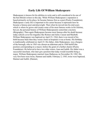 Early Life Of William Shakespeare
Shakespeare is known for his abilities to write and is still considered to be one of
the best British writers to this day. While William Shakespeare s reputation is
based primarily on his plays, he became famous first as a poet (Poetry Foundation).
Shakespeare s early life is important to his career because it represents how he
became a famous poet and playwright. Then when he moved into his mid years
which is where he grows and creates some of his most famous works in his lifetime,
but yet, the personal history of William Shakespeareis somewhat a mystery
(Biography). Then again Shakespeare became most famous after his death because
today schools cover his tragedies like Romeo and Juliet, Caesar and Macbeth.
William Shakespeare was baptized on April 23, 1564, there is no record of his
birth because back then they weren t born in hospitals it was at home. His birthday
is traditionally celebrated on April 23. His father, John Shakespeare, was a burgess
of the borough, who in 1565 was chosen an alderman and in 1568 bailiff (the
position corresponding to a mayor, before the grant of a further charter (Poetry
Foundation). He believed to have two older sisters, Joan and Judith. His father was a
successful merchant, who later got a position that today would resemble being a
major. William Shakespeare married Anne Hathaway on November 28, 1582. His
very first born were twins, Hamnet and Judith. February 2, 1585, twins were baptized,
Hamnet and Judith. (Hamnet,
 