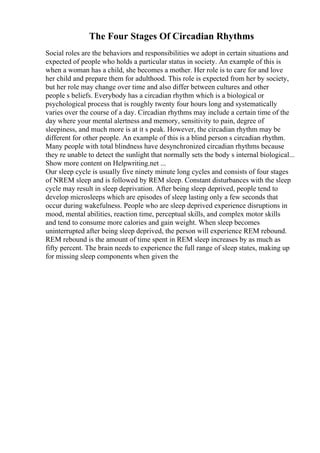 The Four Stages Of Circadian Rhythms
Social roles are the behaviors and responsibilities we adopt in certain situations and
expected of people who holds a particular status in society. An example of this is
when a woman has a child, she becomes a mother. Her role is to care for and love
her child and prepare them for adulthood. This role is expected from her by society,
but her role may change over time and also differ between cultures and other
people s beliefs. Everybody has a circadian rhythm which is a biological or
psychological process that is roughly twenty four hours long and systematically
varies over the course of a day. Circadian rhythms may include a certain time of the
day where your mental alertness and memory, sensitivity to pain, degree of
sleepiness, and much more is at it s peak. However, the circadian rhythm may be
different for other people. An example of this is a blind person s circadian rhythm.
Many people with total blindness have desynchronized circadian rhythms because
they re unable to detect the sunlight that normally sets the body s internal biological...
Show more content on Helpwriting.net ...
Our sleep cycle is usually five ninety minute long cycles and consists of four stages
of NREM sleep and is followed by REM sleep. Constant disturbances with the sleep
cycle may result in sleep deprivation. After being sleep deprived, people tend to
develop microsleeps which are episodes of sleep lasting only a few seconds that
occur during wakefulness. People who are sleep deprived experience disruptions in
mood, mental abilities, reaction time, perceptual skills, and complex motor skills
and tend to consume more calories and gain weight. When sleep becomes
uninterrupted after being sleep deprived, the person will experience REM rebound.
REM rebound is the amount of time spent in REM sleep increases by as much as
fifty percent. The brain needs to experience the full range of sleep states, making up
for missing sleep components when given the
 