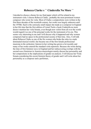 Rebecca Clarke s `` Cinderella No More ``
I decided to choose a theme for my final paper which will be related to my
instrument viola. I choose Rebecca Clarke , probably the most prominent women
composer who wrote for viola. Most of Clarke s compositions were written in the
first three decades of the twentieth century, her works was largely unknown until
the 1970th. Such is the curiously small impact she made as a composer in England
in her life time that the first edition of Lionel Turtis s book Cinderella no more
doesn t mention her viola Sonata, even though now violist from all over the world
would regard it as one of the principal works for the instrument of its era. This
seems very interesting to me and I will discuss why it happened and why women
composers had no space in the professional society of that time. Also, I will talk
about Rebecca Clarke as one of the firs women who broke the rules in a male
dominated musical world ( she became one of the first female professional
musician in the orchestra). Interest in her writing has grown a lot recently and
many of her works entered the standard viola repertoire. Because she wrote during
the time of first feminist wave in England and her rediscovering overlaps with the
second wave feminism in America musicologist mainly discuss her personality and
her compositions in the implications of gender on analysis. I will discuss her Viola
Sonata considering this recent feminist theory of gender and I will write about her
personality as a composer and a performer,
 