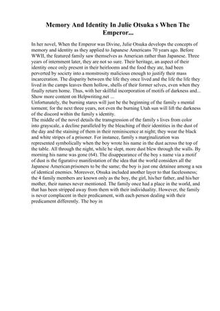 Memory And Identity In Julie Otsuka s When The
Emperor...
In her novel, When the Emperor was Divine, Julie Otsuka develops the concepts of
memory and identity as they applied to Japanese Americans 70 years ago. Before
WWII, the featured family saw themselves as American rather than Japanese. Three
years of internment later, they are not so sure. Their heritage, an aspect of their
identity once only present in their heirlooms and the food they ate, had been
perverted by society into a monstrosity malicious enough to justify their mass
incarceration. The disparity between the life they once lived and the life the life they
lived in the camps leaves them hollow, shells of their former selves, even when they
finally return home. Thus, with her skillful incorporation of motifs of darkness and...
Show more content on Helpwriting.net ...
Unfortunately, the burning stares will just be the beginning of the family s mental
torment; for the next three years, not even the burning Utah sun will lift the darkness
of the discord within the family s identity.
The middle of the novel details the transgression of the family s lives from color
into grayscale, a decline paralleled by the bleaching of their identities in the dust of
the day and the staining of them in their reminiscence at night; they wear the black
and white stripes of a prisoner. For instance, family s marginalization was
represented symbolically when the boy wrote his name in the dust across the top of
the table. All through the night, while he slept, more dust blew through the walls. By
morning his name was gone (64). The disappearance of the boy s name via a motif
of dust is the figurative manifestation of the idea that the world considers all the
Japanese American prisoners to be the same; the boy is just one detainee among a sea
of identical enemies. Moreover, Otsuka included another layer to that facelessness;
the 4 family members are known only as the boy, the girl, his/her father, and his/her
mother, their names never mentioned. The family once had a place in the world, and
that has been stripped away from them with their individuality. However, the family
is never complacent in their predicament, with each person dealing with their
predicament differently. The boy in
 