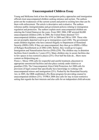Unaccompanied Children Essay
Young and McKenna look at how the immigration policy approaches and immigration
officials treat unaccompanied children seeking entrance and asylum. The authors
point out the weaknesses of the current system and point to existing laws that can fix
them with enforcement. The article is descriptive and evaluative. The authors
reference public immigrationdata and government policies relating to immigration
regulation and protection. The authors explain more unaccompanied children are
entering the United Statesover the years. From 2001 2006, CBP arrested 86,000
unaccompanied children (248). In 2008, the United States detained 7211
unaccompanied children, compared to 6741 in 2004 and 200 in 1999. Those who
are not promptly deported wait to go to immigration court (248). The government
sends children migrants who have entered illegally to Department of Homeland
Security (DHS) (249). If they are unaccompanied, they then go to (HHS) s Office
of Refugee Resettlement as of 2002 (248). Before, they would go to Legacy
Immigration and Naturalization Service (INS) (250). The children stay in detention
facilities from 6 months to 2 years (251). Many children stay in secure facilities due
to few spaces in less restrictive places (251). Over half the kids do... Show more
content on Helpwriting.net ...
Flores v. Messe 1996 calls for respectful and careful treatment, placement in
appropriate unrestricted facilities and also place custody under relatives or
guardian (250). The Unaccompanied Alien Child Protection Act 2000 calls for
provision of legal counsel that specifically have knowledge in working with
unaccompanied minors and immigration (251). Pushed by the Homeland Security
Act, in 2005, the ORR established a Pro Bono program for providing counsel to
unaccompanied children (251). TVPRA 2008 also calls for stay in least restrictive
setting that regards the best interests and also calls for an independent child advocate
 