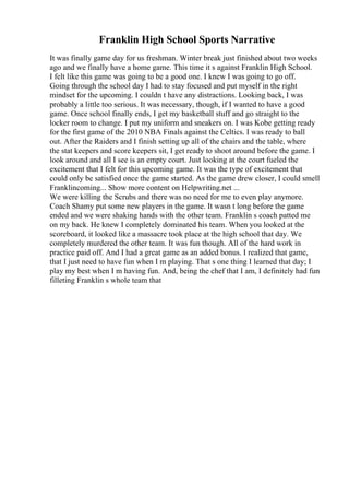 Franklin High School Sports Narrative
It was finally game day for us freshman. Winter break just finished about two weeks
ago and we finally have a home game. This time it s against Franklin High School.
I felt like this game was going to be a good one. I knew I was going to go off.
Going through the school day I had to stay focused and put myself in the right
mindset for the upcoming. I couldn t have any distractions. Looking back, I was
probably a little too serious. It was necessary, though, if I wanted to have a good
game. Once school finally ends, I get my basketball stuff and go straight to the
locker room to change. I put my uniform and sneakers on. I was Kobe getting ready
for the first game of the 2010 NBA Finals against the Celtics. I was ready to ball
out. After the Raiders and I finish setting up all of the chairs and the table, where
the stat keepers and score keepers sit, I get ready to shoot around before the game. I
look around and all I see is an empty court. Just looking at the court fueled the
excitement that I felt for this upcoming game. It was the type of excitement that
could only be satisfied once the game started. As the game drew closer, I could smell
Franklincoming... Show more content on Helpwriting.net ...
We were killing the Scrubs and there was no need for me to even play anymore.
Coach Shamy put some new players in the game. It wasn t long before the game
ended and we were shaking hands with the other team. Franklin s coach patted me
on my back. He knew I completely dominated his team. When you looked at the
scoreboard, it looked like a massacre took place at the high school that day. We
completely murdered the other team. It was fun though. All of the hard work in
practice paid off. And I had a great game as an added bonus. I realized that game,
that I just need to have fun when I m playing. That s one thing I learned that day; I
play my best when I m having fun. And, being the chef that I am, I definitely had fun
filleting Franklin s whole team that
 