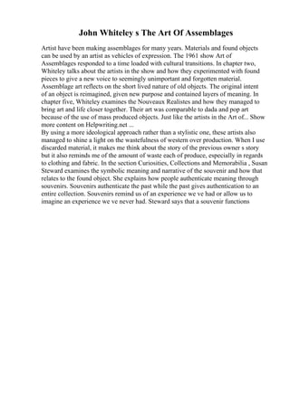 John Whiteley s The Art Of Assemblages
Artist have been making assemblages for many years. Materials and found objects
can be used by an artist as vehicles of expression. The 1961 show Art of
Assemblages responded to a time loaded with cultural transitions. In chapter two,
Whiteley talks about the artists in the show and how they experimented with found
pieces to give a new voice to seemingly unimportant and forgotten material.
Assemblage art reflects on the short lived nature of old objects. The original intent
of an object is reimagined, given new purpose and contained layers of meaning. In
chapter five, Whiteley examines the Nouveaux Realistes and how they managed to
bring art and life closer together. Their art was comparable to dada and pop art
because of the use of mass produced objects. Just like the artists in the Art of... Show
more content on Helpwriting.net ...
By using a more ideological approach rather than a stylistic one, these artists also
managed to shine a light on the wastefulness of western over production. When I use
discarded material, it makes me think about the story of the previous owner s story
but it also reminds me of the amount of waste each of produce, especially in regards
to clothing and fabric. In the section Curiosities, Collections and Memorabilia , Susan
Steward examines the symbolic meaning and narrative of the souvenir and how that
relates to the found object. She explains how people authenticate meaning through
souvenirs. Souvenirs authenticate the past while the past gives authentication to an
entire collection. Souvenirs remind us of an experience we ve had or allow us to
imagine an experience we ve never had. Steward says that a souvenir functions
 