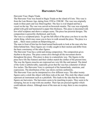 Harvesters Vase
Harvester Vase: Hagia Triada
The Harvester Vase was found in Hagia Triada on the island of Crete. This vase is
from the Late Bronze Age, dating from 1550 to 1500 BC. The vase was originally
made in three parts and was fitted together. The face is oval shaped and has a
vessel on the top. The vase was carved on brownish steatite. The vase was originally
glided with gold and hammered to paper thin thickness. This piece is decorated with
low relief sculpture and shows a unique scene. The piece has pictorial designs. The
composition is powerful, rhythmical, and lively.
The vase is a sculptural piece. To get the full effect of the piece you have to see the
whole thing, which may cause you to have to walk around the piece. The piece is a
dark ... Show more content on Helpwriting.net ...
The man in front of him has his head turned backwards to look at the man who has
fallen behind him. These figures are vividly caught in their motion and differ from
the basic consistency of the other figures.
The Harvester Vase has a solid and strong composition. The composition gives
rhythm to the piece. The piece comes alive through all the movement shown
throughout the piece. This piece is done in a naturalistic way. The figures in the
piece have life like features and their clothes match the clothes of the present time.
The way the figures muscles are expressed are very life like and natural. The detail
of the work is unbelievable, especially given that the vase has a diameter of about
five inches. The Harvester Vase is a portrayal of the humanbody, emotions, and
expressions. The distribution of the vase shows stylistic uniformity.
The Harvester Vase can be interpreted in a few different ways. The other twenty
figures carry a stick like object with three rods at the end. This stick like object could
represent an instrument such as a pitchfork. This leads to the idea that the twenty
figures are harvesters. The harvesters seem to be marching in pairs. They seem to be
stomping, but are in step with one another. Their lips are pressed together which
could indicate silence. Although most of the men are in step, there is one exception.
One
 