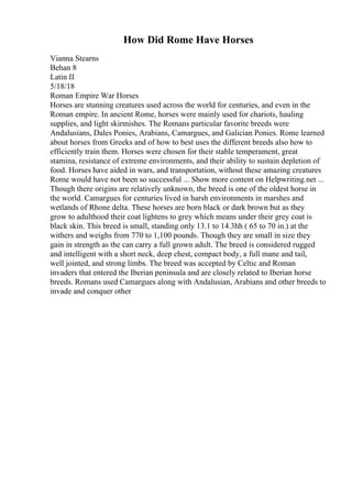 How Did Rome Have Horses
Vianna Stearns
Behan 8
Latin II
5/18/18
Roman Empire War Horses
Horses are stunning creatures used across the world for centuries, and even in the
Roman empire. In ancient Rome, horses were mainly used for chariots, hauling
supplies, and light skirmishes. The Romans particular favorite breeds were
Andalusians, Dales Ponies, Arabians, Camargues, and Galician Ponies. Rome learned
about horses from Greeks and of how to best uses the different breeds also how to
efficiently train them. Horses were chosen for their stable temperament, great
stamina, resistance of extreme environments, and their ability to sustain depletion of
food. Horses have aided in wars, and transportation, without these amazing creatures
Rome would have not been so successful ... Show more content on Helpwriting.net ...
Though there origins are relatively unknown, the breed is one of the oldest horse in
the world. Camargues for centuries lived in harsh environments in marshes and
wetlands of Rhone delta. These horses are born black or dark brown but as they
grow to adulthood their coat lightens to grey which means under their grey coat is
black skin. This breed is small, standing only 13.1 to 14.3hh ( 65 to 70 in.) at the
withers and weighs from 770 to 1,100 pounds. Though they are small in size they
gain in strength as the can carry a full grown adult. The breed is considered rugged
and intelligent with a short neck, deep chest, compact body, a full mane and tail,
well jointed, and strong limbs. The breed was accepted by Celtic and Roman
invaders that entered the Iberian peninsula and are closely related to Iberian horse
breeds. Romans used Camargues along with Andalusian, Arabians and other breeds to
invade and conquer other
 