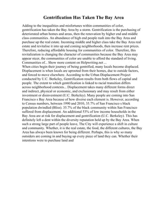 Gentrification Has Taken The Bay Area
Adding to the inequalities and misfortunes within communities of color,
gentrification has taken the Bay Area by a storm. Gentrification is the purchasing of
deteriorated urban homes and areas, then the renovation by higher end and middle
class communities. An abundance of high end people rush into the Bay Area and
purchase up the real estate. Incoming middle and higher class take the Bay Area real
estate and revitalise it into up and coming neighborhoods, then increase rent prices.
Therefore, reducing affordable housing for communities of color. Therefore, this
revitalization is changing the character of communities because the Bay Area may
appear nicer, the communities of color are unable to afford the standard of living.
Communities of... Show more content on Helpwriting.net ...
When cities begin their journey of being gentrified, many locals become displaced.
Displacement is when locals are uprooted from their homes, due to outside factors,
and forced to move elsewhere. According to the Urban Displacement Project
conducted by U.C. Berkeley, Gentrification results from both flows of capital and
people. The extent to which gentrification is linked to racial transition differs
across neighborhood contexts... Displacement takes many different forms direct
and indirect, physical or economic, and exclusionary and may result from either
investment or disinvestment (U.C. Berkeley). Many people are coming into San
Francisco s Bay Area because of how diverse each element is. However, according
to Census numbers, between 1990 and 2010, 35.7% of San Francisco s black
population dwindled (Bliss). 35.7% of the black community within San Francisco
suffered from displacement. An additional 53% of low income households in the
Bay Area are at risk for displacement and gentrification (U.C. Berkeley). This has
definitely left a dent within the diversity reputation held up by the Bay Area. When
such a strong large part of people leave, The City will experience a shift in culture
and community. Whether, it is the real estate, the food, the different cultures, the Bay
Area has always been known for being different. Perhaps, this is why so many
outsiders are coming in and buying up every piece of land they can. Whether their
intentions were to purchase land and
 